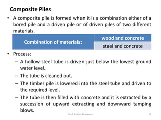 Composite Piles
• A composite pile is formed when it is a combination either of a
bored pile and a driven pile or of driven piles of two different
materials.
• Process:
– A hollow steel tube is driven just below the lowest ground
water level.
– The tube is cleaned out.
– The timber pile is lowered into the steel tube and driven to
the required level.
– The tube is then filled with concrete and it is extracted by a
succession of upward extracting and downward tamping
blows.
Combination of materials:
wood and concrete
steel and concrete
Prof. Ashish Makwana 55
 
