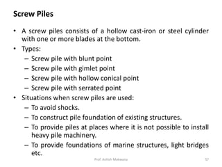 Screw Piles
• A screw piles consists of a hollow cast-iron or steel cylinder
with one or more blades at the bottom.
• Types:
– Screw pile with blunt point
– Screw pile with gimlet point
– Screw pile with hollow conical point
– Screw pile with serrated point
• Situations when screw piles are used:
– To avoid shocks.
– To construct pile foundation of existing structures.
– To provide piles at places where it is not possible to install
heavy pile machinery.
– To provide foundations of marine structures, light bridges
etc.
Prof. Ashish Makwana 57
 