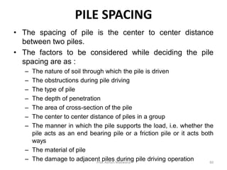 PILE SPACING
• The spacing of pile is the center to center distance
between two piles.
• The factors to be considered while deciding the pile
spacing are as :
– The nature of soil through which the pile is driven
– The obstructions during pile driving
– The type of pile
– The depth of penetration
– The area of cross-section of the pile
– The center to center distance of piles in a group
– The manner in which the pile supports the load, i.e. whether the
pile acts as an end bearing pile or a friction pile or it acts both
ways
– The material of pile
– The damage to adjacent piles during pile driving operationProf. Ashish Makwana 60
 