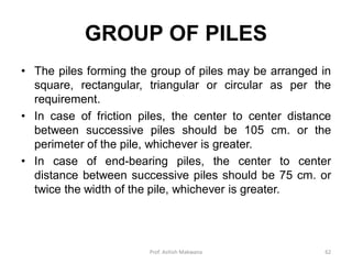 GROUP OF PILES
• The piles forming the group of piles may be arranged in
square, rectangular, triangular or circular as per the
requirement.
• In case of friction piles, the center to center distance
between successive piles should be 105 cm. or the
perimeter of the pile, whichever is greater.
• In case of end-bearing piles, the center to center
distance between successive piles should be 75 cm. or
twice the width of the pile, whichever is greater.
Prof. Ashish Makwana 62
 