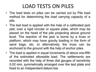 LOAD TESTS ON PILES
• The load tests on piles can be carried out by Pile load
method for determining the load carrying capacity of a
pile.
• The test load is applied with the help of a calibrated jack
plat; over a rigid circular or square plate, which may be
placed on the head of the pile projecting above ground
level. The reaction of the jack is borne by a truss or
platform, which may have gravity loading in the form of
sand bags, etc. or alternatively, the truss can be
anchored to the ground with the help of anchor piles.
• The load is applied in equal increments of about one-fifth
of the estimated allowable load. The settlements are
recorded with the help of three dial gauges of sensitivity
0.02 mm, symmetrically arranged over the test plate and
fixed to an independent datum bar.Prof. Ashish Makwana 70
 