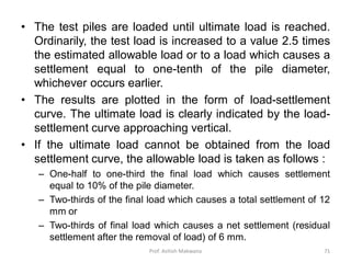 • The test piles are loaded until ultimate load is reached.
Ordinarily, the test load is increased to a value 2.5 times
the estimated allowable load or to a load which causes a
settlement equal to one-tenth of the pile diameter,
whichever occurs earlier.
• The results are plotted in the form of load-settlement
curve. The ultimate load is clearly indicated by the load-
settlement curve approaching vertical.
• If the ultimate load cannot be obtained from the load
settlement curve, the allowable load is taken as follows :
– One-half to one-third the final load which causes settlement
equal to 10% of the pile diameter.
– Two-thirds of the final load which causes a total settlement of 12
mm or
– Two-thirds of final load which causes a net settlement (residual
settlement after the removal of load) of 6 mm.
Prof. Ashish Makwana 71
 