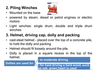 2. Piling Winches
• Mounted on the base
• powered by steam, diesel or petrol engines or electric
motors
• Light winches: single drum, double and triple drum
winches
3. Helmet, driving cap, dolly and packing
• cast-steel helmet - placed over the top of a concrete pile,
to hold the dolly and packing
• Helmet should fit loosely around the pile.
• Dolly is placed in a square recess in the top of the
helmet.
Dollies are used for
- to moderate driving
- for hard driving a hard wood, such
as oak, green heart is usedProf. Ashish Makwana 77
 