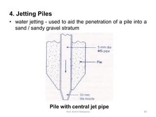 4. Jetting Piles
• water jetting - used to aid the penetration of a pile into a
sand / sandy gravel stratum
Pile with central jet pipe
Prof. Ashish Makwana 80
 