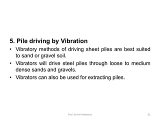 5. Pile driving by Vibration
• Vibratory methods of driving sheet piles are best suited
to sand or gravel soil.
• Vibrators will drive steel piles through loose to medium
dense sands and gravels.
• Vibrators can also be used for extracting piles.
Prof. Ashish Makwana 81
 