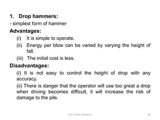 1. Drop hammers:
- simplest form of hammer
Advantages:
(i) It is simple to operate.
(ii) Energy per blow can be varied by varying the height of
fall.
(iii) The initial cost is less.
Disadvantages:
(i) It is not easy to control the height of drop with any
accuracy.
(ii) There is danger that the operator will use too great a drop
when driving becomes difficult, it will increase the risk of
damage to the pile.
Prof. Ashish Makwana 84
 