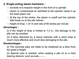 2. Single-acting steam hammers :
– consists of a massive weight in the form of a cylinder
– steam or compressed air admitted to the cylinder raises it up
the fixed piston rod
– At the top of the stroke, the steam is cutoff and the cylinder
falls freely on to the pile helmet.
– height of drop: 1.37 m and rate of 60 stroke per minute
Advantages :
(i) If the height of drop is limited to 1.2 m., the damage to the
pile can be avoided.
(ii) A blow delivered by a heavy hammer with a short drop is
much more effective and much less damaging to the pile.
Disadvantages :
(i) The concrete piles are liable to be shattered by a blow from
too great a height.
(ii) Special care is needed, when seating a pile on to a hard
bearing stratum, such as rock.Prof. Ashish Makwana 86
 