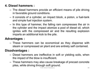 4. Diesel hammers :
– The diesel hammers provide an efficient means of pile driving
in favorable ground conditions.
– It consists of a cylinder, an impact block, a piston, a fuel-tank
and simple fuel injection system.
– In this type of hammer, the falling ram compresses the air in
the cylinder and the impact atomize a pool of diesel oil, which
ignites with the compressed air and the resulting explosion
imparts an additional kick to the pile.
Advantages :
– These hammers can be economical as they dispense with
steam or compressed air plant and are entirely self contained.
Disadvantages :
– Diesel hammers are ineffective in soft or yielding soils, when
the impact of the blow is insufficient.
– These hammers may also cause breakage of precast concrete
piles, while driving through soft ground.
Prof. Ashish Makwana 88
 