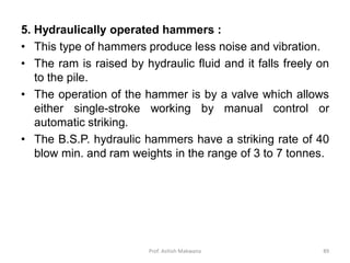 5. Hydraulically operated hammers :
• This type of hammers produce less noise and vibration.
• The ram is raised by hydraulic fluid and it falls freely on
to the pile.
• The operation of the hammer is by a valve which allows
either single-stroke working by manual control or
automatic striking.
• The B.S.P. hydraulic hammers have a striking rate of 40
blow min. and ram weights in the range of 3 to 7 tonnes.
Prof. Ashish Makwana 89
 