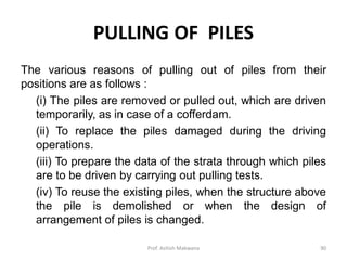 PULLING OF PILES
The various reasons of pulling out of piles from their
positions are as follows :
(i) The piles are removed or pulled out, which are driven
temporarily, as in case of a cofferdam.
(ii) To replace the piles damaged during the driving
operations.
(iii) To prepare the data of the strata through which piles
are to be driven by carrying out pulling tests.
(iv) To reuse the existing piles, when the structure above
the pile is demolished or when the design of
arrangement of piles is changed.
Prof. Ashish Makwana 90
 