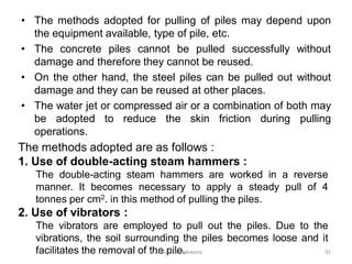 • The methods adopted for pulling of piles may depend upon
the equipment available, type of pile, etc.
• The concrete piles cannot be pulled successfully without
damage and therefore they cannot be reused.
• On the other hand, the steel piles can be pulled out without
damage and they can be reused at other places.
• The water jet or compressed air or a combination of both may
be adopted to reduce the skin friction during pulling
operations.
The methods adopted are as follows :
1. Use of double-acting steam hammers :
The double-acting steam hammers are worked in a reverse
manner. It becomes necessary to apply a steady pull of 4
tonnes per cm2. in this method of pulling the piles.
2. Use of vibrators :
The vibrators are employed to pull out the piles. Due to the
vibrations, the soil surrounding the piles becomes loose and it
facilitates the removal of the pile.Prof. Ashish Makwana 91
 