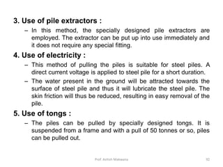 3. Use of pile extractors :
– In this method, the specially designed pile extractors are
employed. The extractor can be put up into use immediately and
it does not require any special fitting.
4. Use of electricity :
– This method of pulling the piles is suitable for steel piles. A
direct current voltage is applied to steel pile for a short duration.
– The water present in the ground will be attracted towards the
surface of steel pile and thus it will lubricate the steel pile. The
skin friction will thus be reduced, resulting in easy removal of the
pile.
5. Use of tongs :
– The piles can be pulled by specially designed tongs. It is
suspended from a frame and with a pull of 50 tonnes or so, piles
can be pulled out.
Prof. Ashish Makwana 92
 