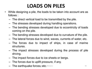 LOADS ON PILES
• While designing a pile, the loads to be taken into account are as
follows :
– The direct vertical load to be transmitted by the pile.
– The stresses developed during handling operations.
– The bending stresses developed due to eccentricity of loads
coming on the pile.
– The bending stresses developed due to curvature of the pile.
– The lateral forces due to wind, waves, currents of water, etc.
– The forces due to impact of ships, in case of marine
structures.
– The impact stresses developed during the process of pile
driving.
– The impact forces due to ice sheets or bergs.
– The forces due to uplift pressure, if any.
– The earthquake forces, etc.Prof. Ashish Makwana 93
 