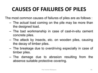 CAUSES OF FAILURES OF PILES
The most common causes of failures of piles are as follows :
– The actual load coming on the pile may be more than
the designed load.
– The bad workmanship in case of cast-in-situ cement
concrete piles.
– The attack by insects, etc. on wooden piles, causing
the decay of timber piles.
– The breakage due to overdriving especially in case of
timber piles.
– The damage due to abrasion resulting from the
absence suitable protective covering.
Prof. Ashish Makwana 94
 