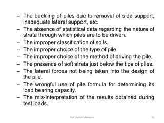 – The buckling of piles due to removal of side support,
inadequate lateral support, etc.
– The absence of statistical data regarding the nature of
strata through which piles are to be driven.
– The improper classification of soils.
– The improper choice of the type of pile.
– The improper choice of the method of driving the pile.
– The presence of soft strata just below the tips of piles.
– The lateral forces not being taken into the design of
the pile.
– The wrongful use of pile formula for determining its
load bearing capacity.
– The mis-interpretation of the results obtained during
test loads.
Prof. Ashish Makwana 95
 