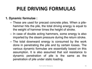 PILE DRIVING FORMULAS
1. Dynamic formulae :
– These are used for precast concrete piles. When a pile-
hammer hits the pile, the total driving energy is equal to
the weight of hammer times the height of stroke.
– In case of double acting hammers, some energy is also
imparted by the steam pressure during the return stroke.
– The total downward energy is consumed by the work
done in penetrating the pile and by certain losses. The
various dynamic formulae are essentially based on this
assumption. It is also assumed that soil resistance to
dynamic penetration of pile is the same as the
penetration of pile under static loading.
Prof. Ashish Makwana 96
 