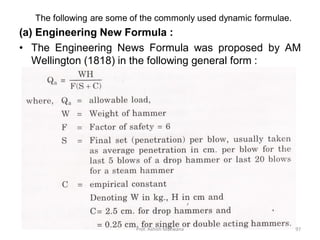 The following are some of the commonly used dynamic formulae.
(a) Engineering New Formula :
• The Engineering News Formula was proposed by AM
Wellington (1818) in the following general form :
Prof. Ashish Makwana 97
 