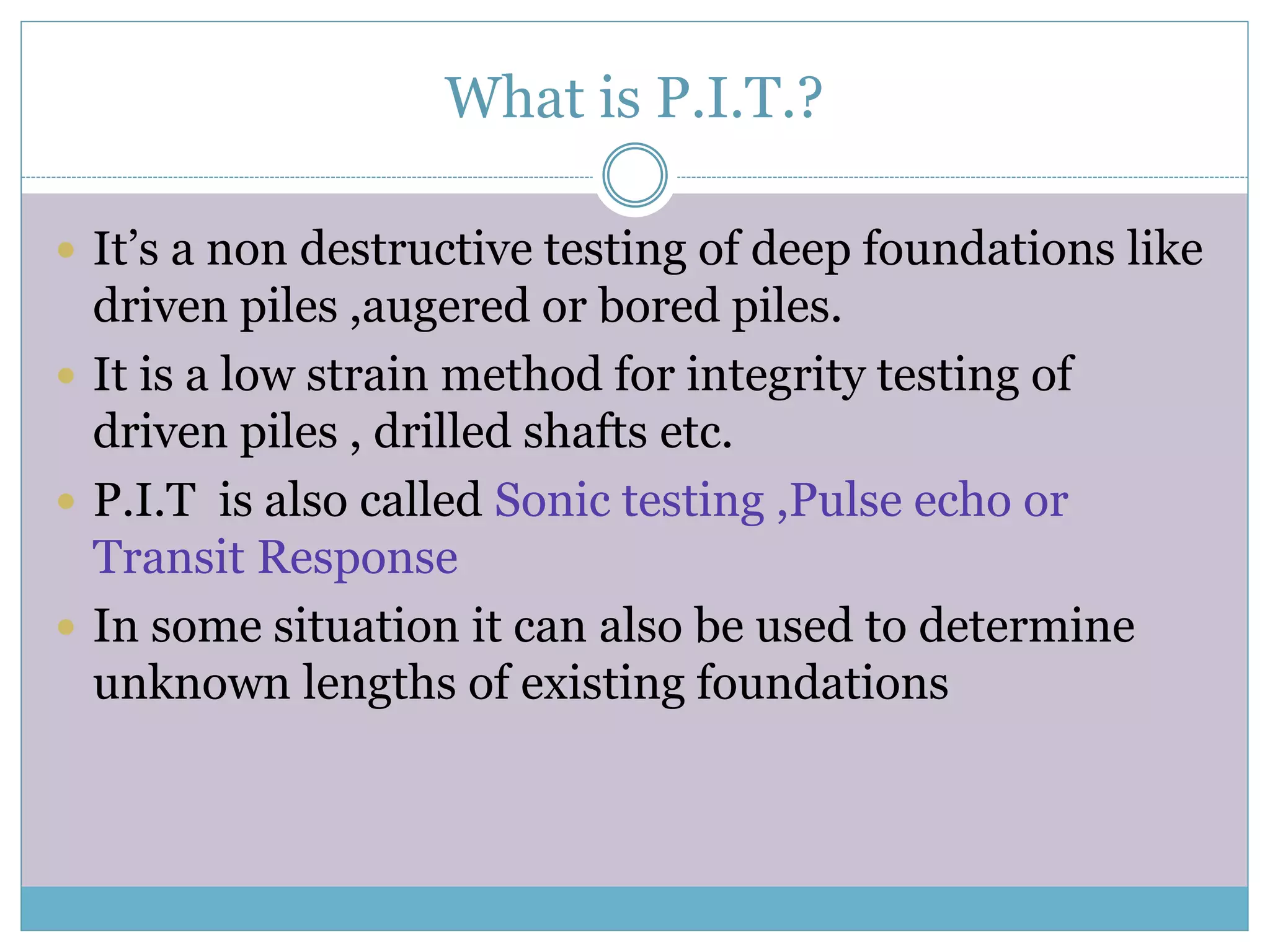 What is P.I.T.?
It’s a non destructive testing of deep foundations like
driven piles ,augered or bored piles.
It is a low strain method for integrity testing of
driven piles , drilled shafts etc.
P.I.T is also called Sonic testing ,Pulse echo or
Transit Response
In some situation it can also be used to determine
unknown lengths of existing foundations