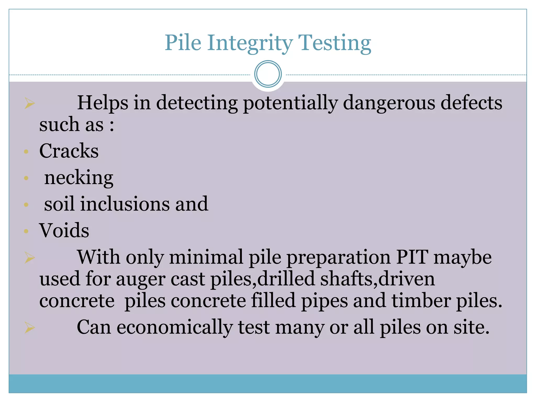 Pile Integrity Testing
Helps in detecting potentially dangerous defects
such as :
• Cracks
• necking
• soil inclusions and
• Voids
With only minimal pile preparation PIT maybe
used for auger cast piles,drilled shafts,driven
concrete piles concrete filled pipes and timber piles.
Can economically test many or all piles on site.