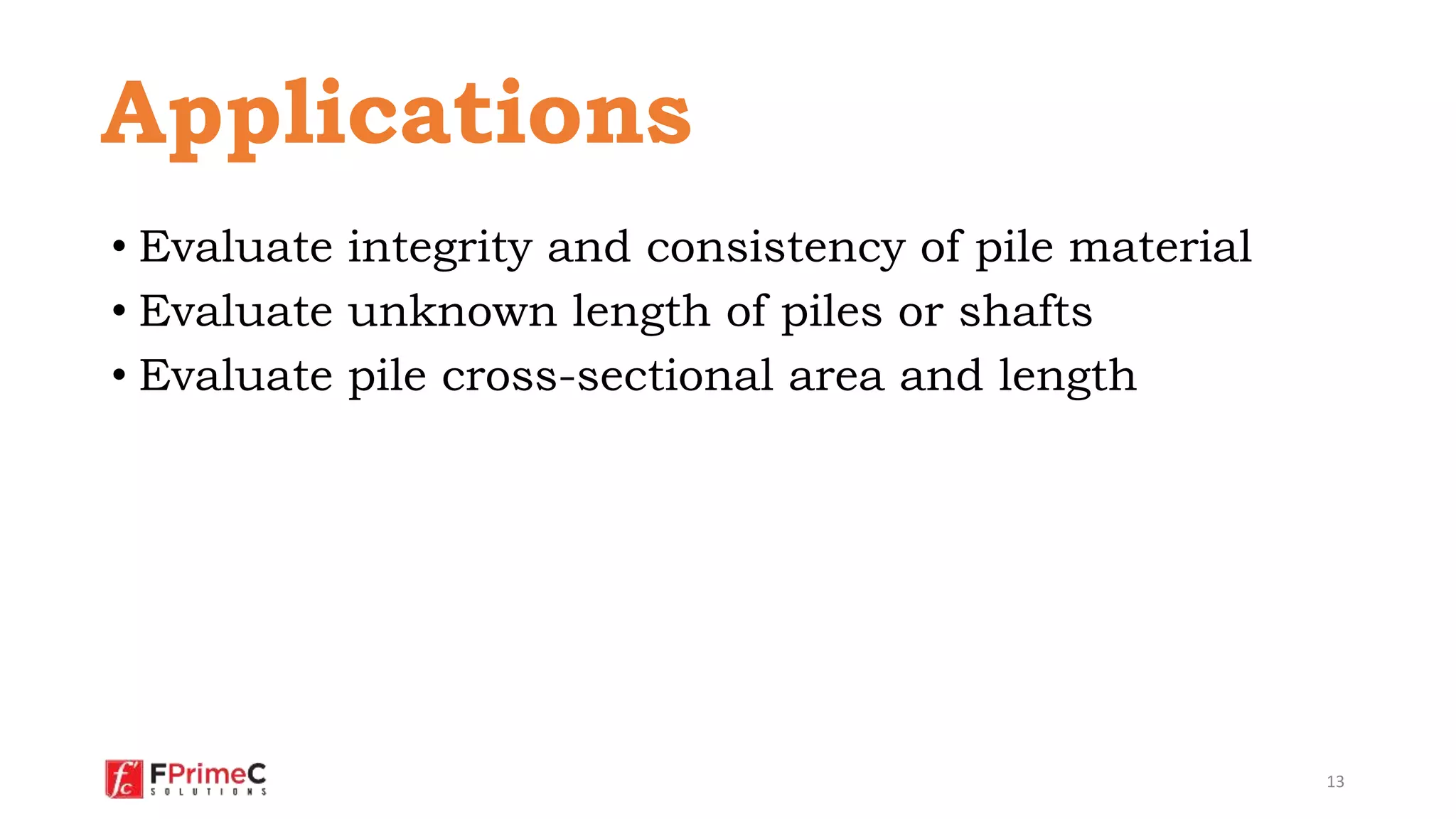 • Evaluate integrity and consistency of pile material
• Evaluate unknown length of piles or shafts
• Evaluate pile cross-sectional area and length
13
Applications
 