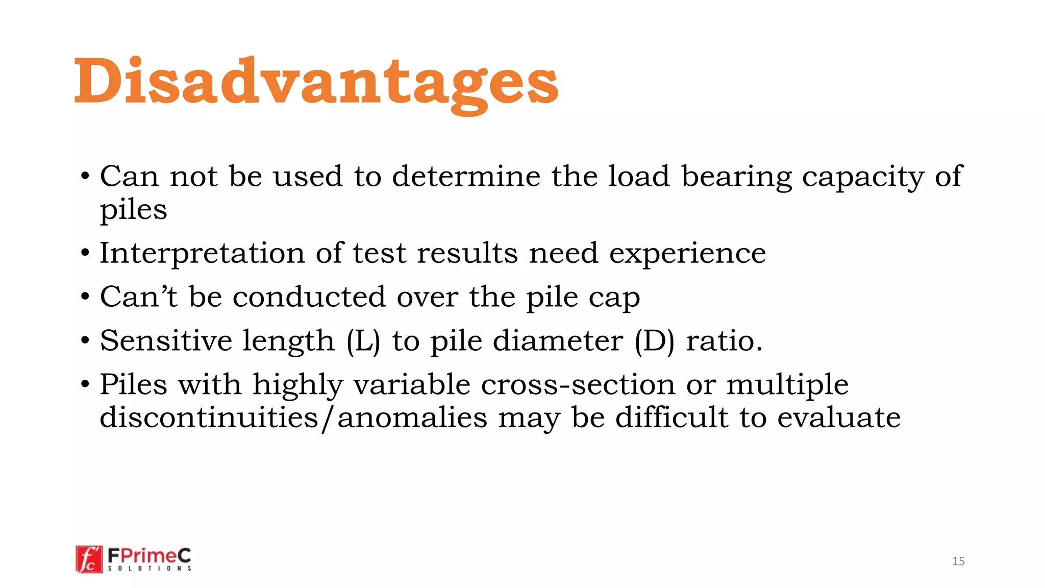 • Can not be used to determine the load bearing capacity of
piles
• Interpretation of test results need experience
• Can’t be conducted over the pile cap
• Sensitive length (L) to pile diameter (D) ratio.
• Piles with highly variable cross-section or multiple
discontinuities/anomalies may be difficult to evaluate
15
Disadvantages
 