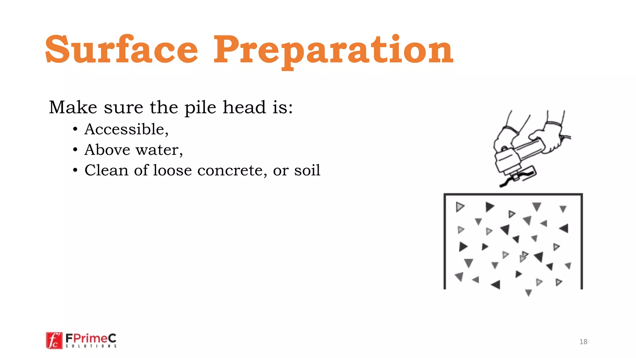 Make sure the pile head is:
• Accessible,
• Above water,
• Clean of loose concrete, or soil
18
Surface Preparation
 