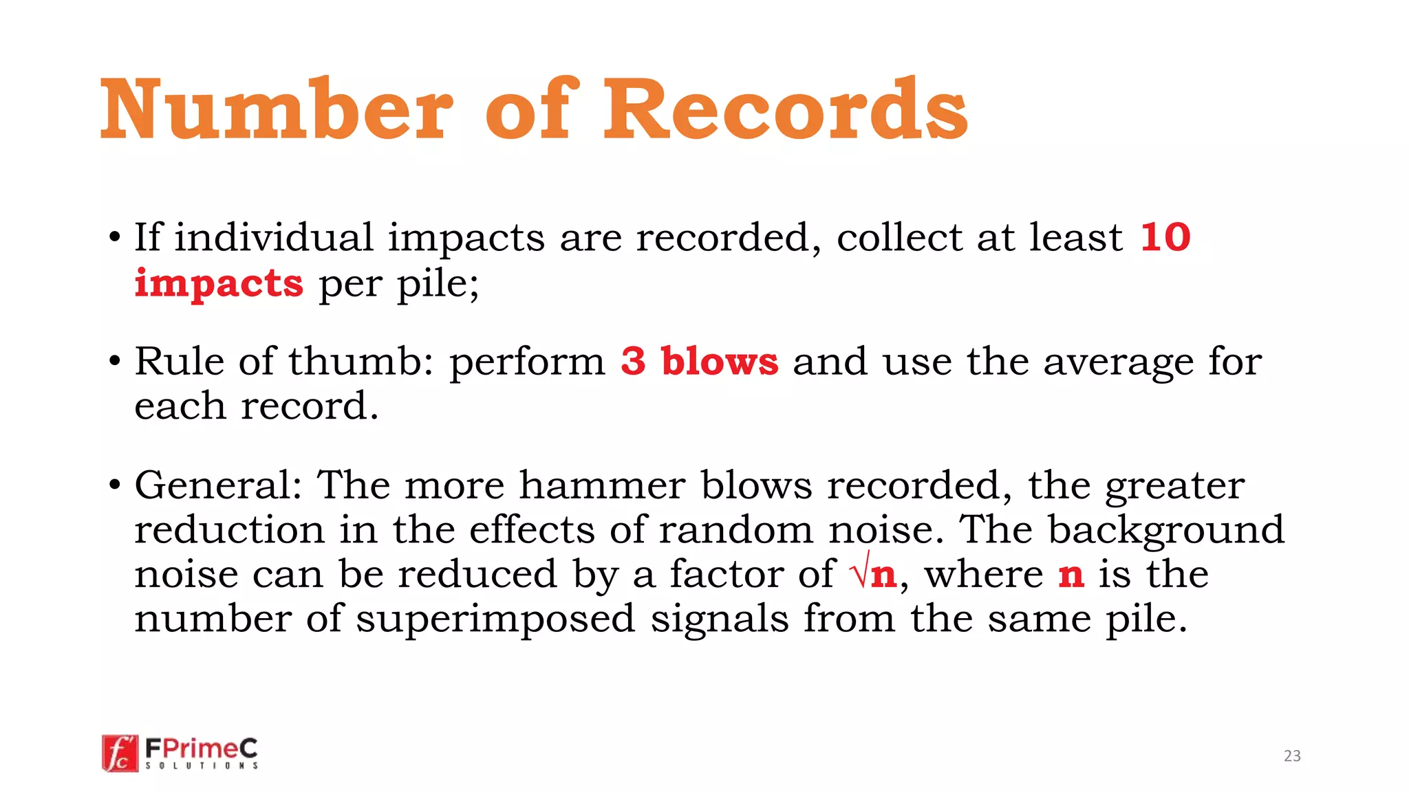 • If individual impacts are recorded, collect at least 10
impacts per pile;
• Rule of thumb: perform 3 blows and use the average for
each record.
• General: The more hammer blows recorded, the greater
reduction in the effects of random noise. The background
noise can be reduced by a factor of √n, where n is the
number of superimposed signals from the same pile.
23
Number of Records
 