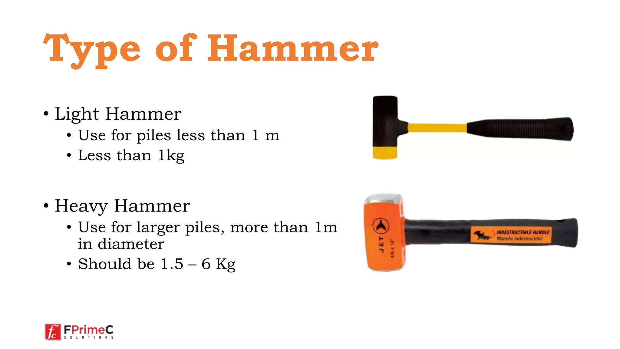 • Light Hammer
• Use for piles less than 1 m
• Less than 1kg
• Heavy Hammer
• Use for larger piles, more than 1m
in diameter
• Should be 1.5 – 6 Kg
Type of Hammer
 