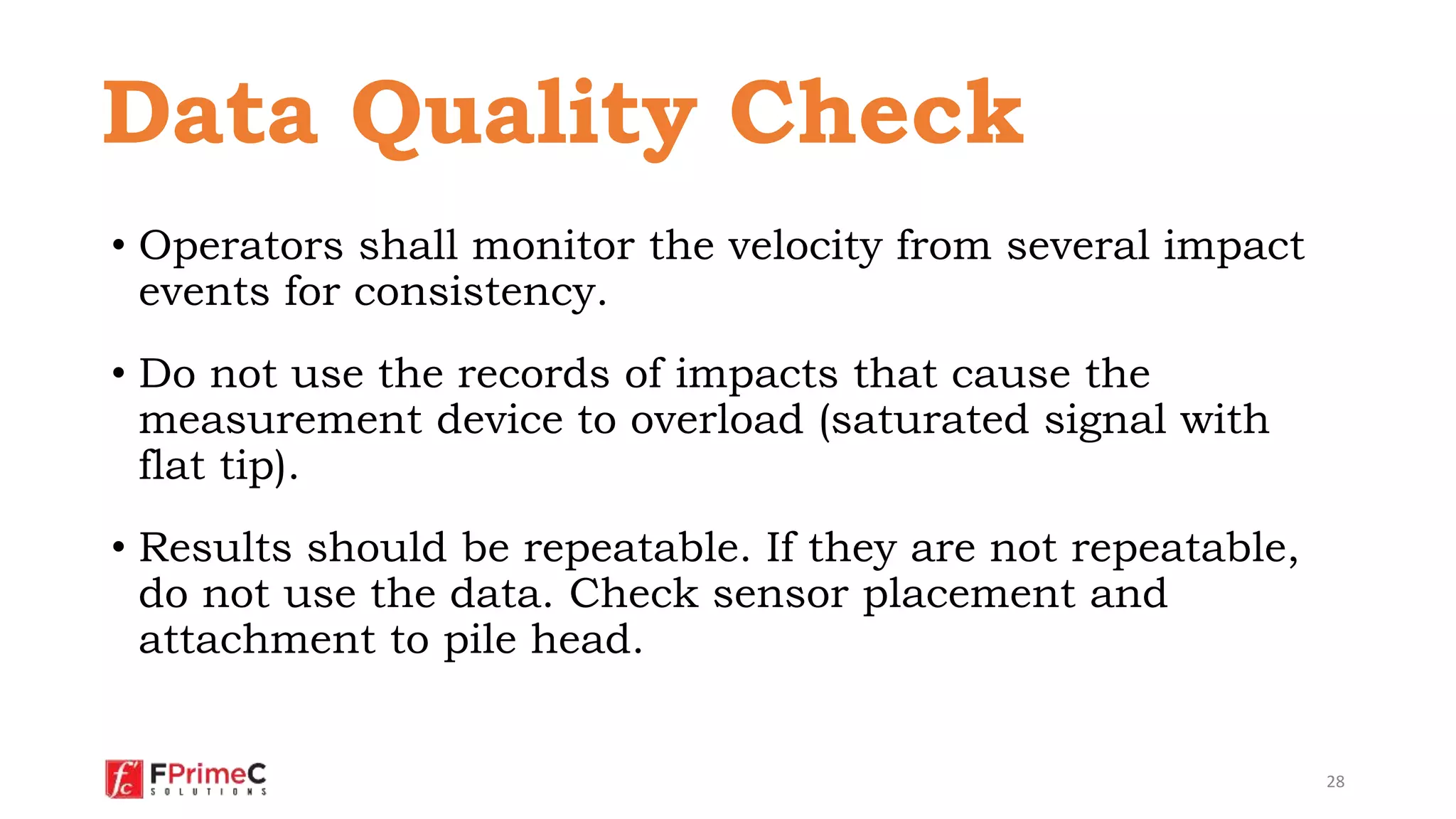 • Operators shall monitor the velocity from several impact
events for consistency.
• Do not use the records of impacts that cause the
measurement device to overload (saturated signal with
flat tip).
• Results should be repeatable. If they are not repeatable,
do not use the data. Check sensor placement and
attachment to pile head.
28
Data Quality Check
 