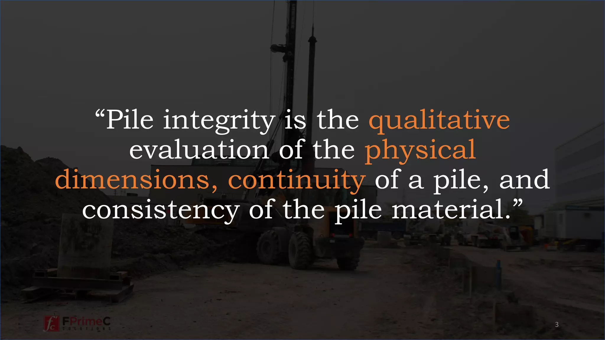 “Pile integrity is the qualitative
evaluation of the physical
dimensions, continuity of a pile, and
consistency of the pile material.”
3
 