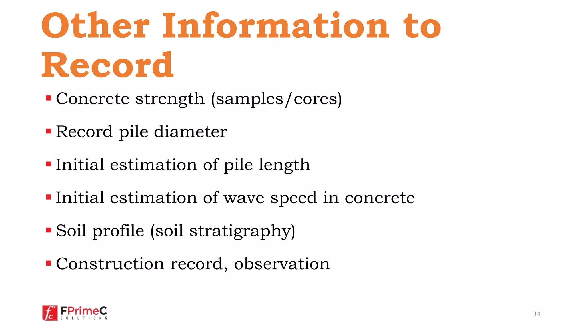  Concrete strength (samples/cores)
 Record pile diameter
 Initial estimation of pile length
 Initial estimation of wave speed in concrete
 Soil profile (soil stratigraphy)
 Construction record, observation
34
Other Information to
Record
 