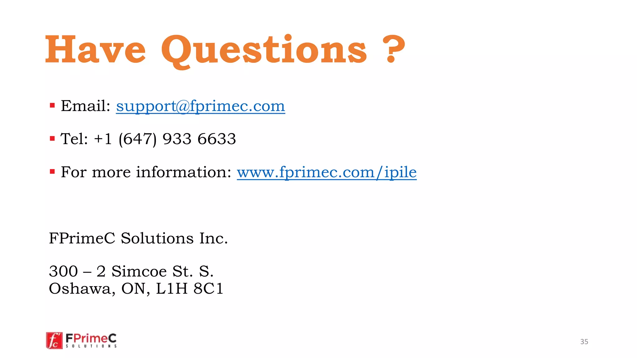  Email: support@fprimec.com
 Tel: +1 (647) 933 6633
 For more information: www.fprimec.com/ipile
FPrimeC Solutions Inc.
300 – 2 Simcoe St. S.
Oshawa, ON, L1H 8C1
35
Have Questions ?
 