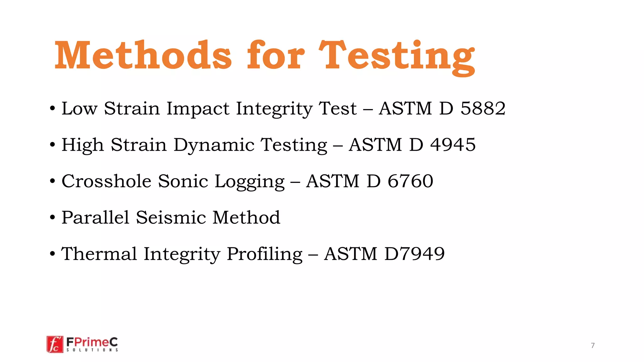 • Low Strain Impact Integrity Test – ASTM D 5882
• High Strain Dynamic Testing – ASTM D 4945
• Crosshole Sonic Logging – ASTM D 6760
• Parallel Seismic Method
• Thermal Integrity Profiling – ASTM D7949
7
Methods for Testing
 