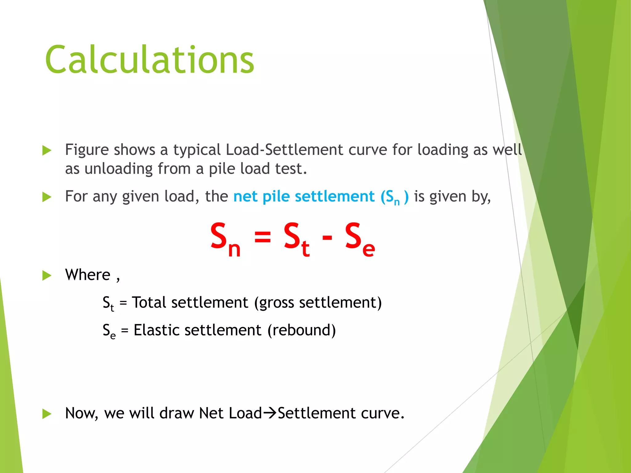 Calculations
 Figure shows a typical Load-Settlement curve for loading as well
as unloading from a pile load test.
 For any given load, the net pile settlement (Sn ) is given by,
Sn = St - Se
 Where ,
St = Total settlement (gross settlement)
Se = Elastic settlement (rebound)
 Now, we will draw Net LoadSettlement curve.
 
