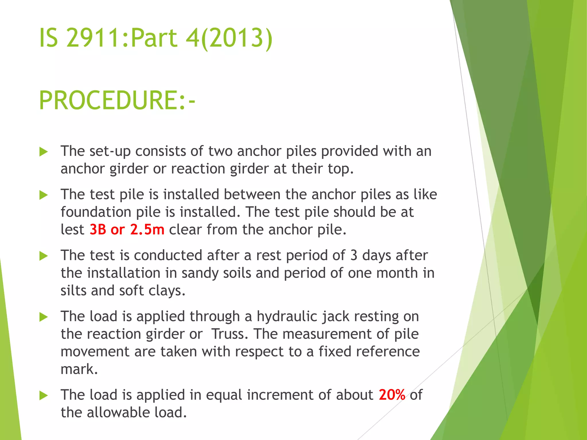 IS 2911:Part 4(2013)
PROCEDURE:-
 The set-up consists of two anchor piles provided with an
anchor girder or reaction girder at their top.
 The test pile is installed between the anchor piles as like
foundation pile is installed. The test pile should be at
lest 3B or 2.5m clear from the anchor pile.
 The test is conducted after a rest period of 3 days after
the installation in sandy soils and period of one month in
silts and soft clays.
 The load is applied through a hydraulic jack resting on
the reaction girder or Truss. The measurement of pile
movement are taken with respect to a fixed reference
mark.
 The load is applied in equal increment of about 20% of
the allowable load.
 