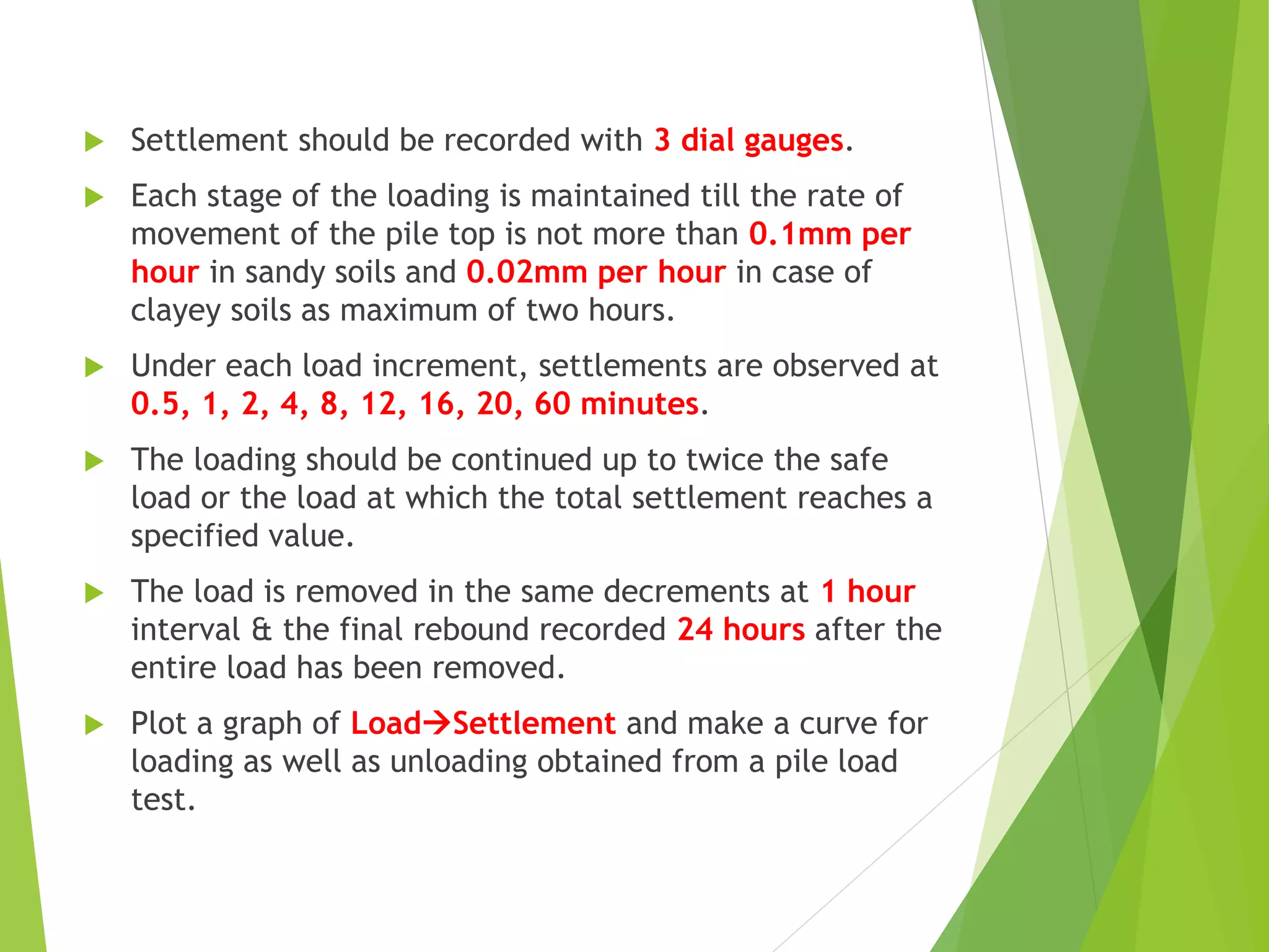  Settlement should be recorded with 3 dial gauges.
 Each stage of the loading is maintained till the rate of
movement of the pile top is not more than 0.1mm per
hour in sandy soils and 0.02mm per hour in case of
clayey soils as maximum of two hours.
 Under each load increment, settlements are observed at
0.5, 1, 2, 4, 8, 12, 16, 20, 60 minutes.
 The loading should be continued up to twice the safe
load or the load at which the total settlement reaches a
specified value.
 The load is removed in the same decrements at 1 hour
interval & the final rebound recorded 24 hours after the
entire load has been removed.
 Plot a graph of LoadSettlement and make a curve for
loading as well as unloading obtained from a pile load
test.
 