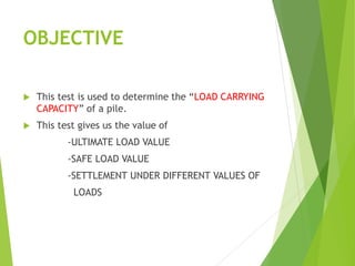 OBJECTIVE
 This test is used to determine the “LOAD CARRYING
CAPACITY” of a pile.
 This test gives us the value of
-ULTIMATE LOAD VALUE
-SAFE LOAD VALUE
-SETTLEMENT UNDER DIFFERENT VALUES OF
LOADS
 