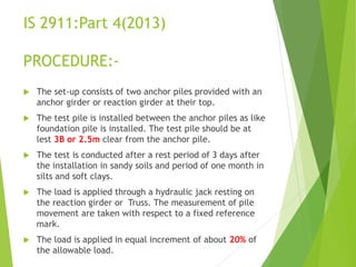 IS 2911:Part 4(2013)
PROCEDURE:-
 The set-up consists of two anchor piles provided with an
anchor girder or reaction girder at their top.
 The test pile is installed between the anchor piles as like
foundation pile is installed. The test pile should be at
lest 3B or 2.5m clear from the anchor pile.
 The test is conducted after a rest period of 3 days after
the installation in sandy soils and period of one month in
silts and soft clays.
 The load is applied through a hydraulic jack resting on
the reaction girder or Truss. The measurement of pile
movement are taken with respect to a fixed reference
mark.
 The load is applied in equal increment of about 20% of
the allowable load.
 