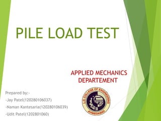PILE LOAD TEST
Prepared by:-
-Jay Patel(120280106037)
-Naman Kantesaria(120280106039)
-Udit Patel(1202801060)
APPLIED MECHANICS
DEPARTEMENT
 