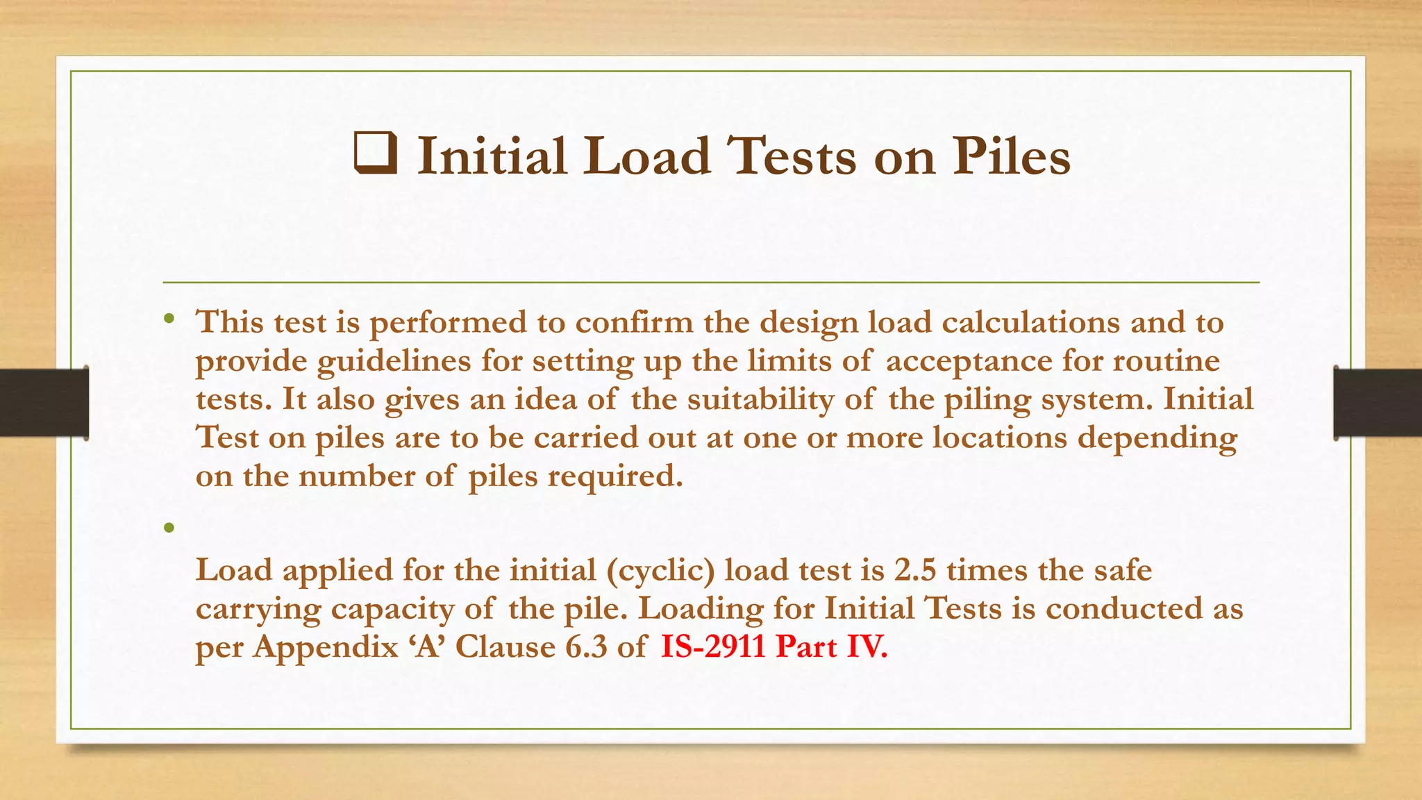  Initial Load Tests on Piles
• This test is performed to confirm the design load calculations and to
provide guidelines for setting up the limits of acceptance for routine
tests. It also gives an idea of the suitability of the piling system. Initial
Test on piles are to be carried out at one or more locations depending
on the number of piles required.
•
Load applied for the initial (cyclic) load test is 2.5 times the safe
carrying capacity of the pile. Loading for Initial Tests is conducted as
per Appendix ‘A’ Clause 6.3 of IS-2911 Part IV.
 