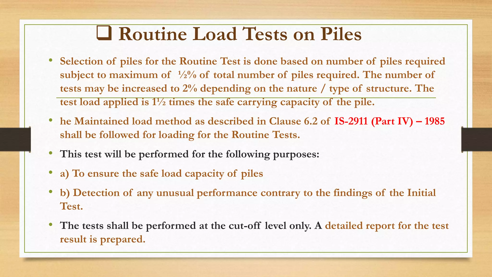  Routine Load Tests on Piles
• Selection of piles for the Routine Test is done based on number of piles required
subject to maximum of ½% of total number of piles required. The number of
tests may be increased to 2% depending on the nature / type of structure. The
test load applied is 1½ times the safe carrying capacity of the pile.
• he Maintained load method as described in Clause 6.2 of IS-2911 (Part IV) – 1985
shall be followed for loading for the Routine Tests.
• This test will be performed for the following purposes:
• a) To ensure the safe load capacity of piles
• b) Detection of any unusual performance contrary to the findings of the Initial
Test.
• The tests shall be performed at the cut-off level only. A detailed report for the test
result is prepared.
 