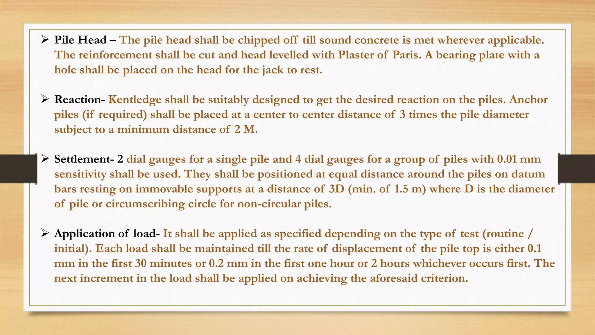  Pile Head – The pile head shall be chipped off till sound concrete is met wherever applicable.
The reinforcement shall be cut and head levelled with Plaster of Paris. A bearing plate with a
hole shall be placed on the head for the jack to rest.
 Reaction- Kentledge shall be suitably designed to get the desired reaction on the piles. Anchor
piles (if required) shall be placed at a center to center distance of 3 times the pile diameter
subject to a minimum distance of 2 M.
 Settlement- 2 dial gauges for a single pile and 4 dial gauges for a group of piles with 0.01 mm
sensitivity shall be used. They shall be positioned at equal distance around the piles on datum
bars resting on immovable supports at a distance of 3D (min. of 1.5 m) where D is the diameter
of pile or circumscribing circle for non-circular piles.
 Application of load- It shall be applied as specified depending on the type of test (routine /
initial). Each load shall be maintained till the rate of displacement of the pile top is either 0.1
mm in the first 30 minutes or 0.2 mm in the first one hour or 2 hours whichever occurs first. The
next increment in the load shall be applied on achieving the aforesaid criterion.
 