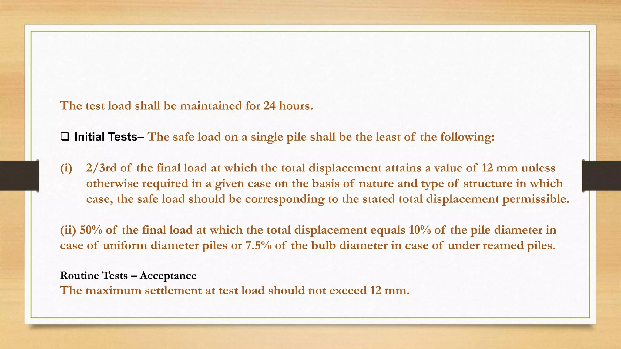 The test load shall be maintained for 24 hours.
 Initial Tests– The safe load on a single pile shall be the least of the following:
(i) 2/3rd of the final load at which the total displacement attains a value of 12 mm unless
otherwise required in a given case on the basis of nature and type of structure in which
case, the safe load should be corresponding to the stated total displacement permissible.
(ii) 50% of the final load at which the total displacement equals 10% of the pile diameter in
case of uniform diameter piles or 7.5% of the bulb diameter in case of under reamed piles.
Routine Tests – Acceptance
The maximum settlement at test load should not exceed 12 mm.
 