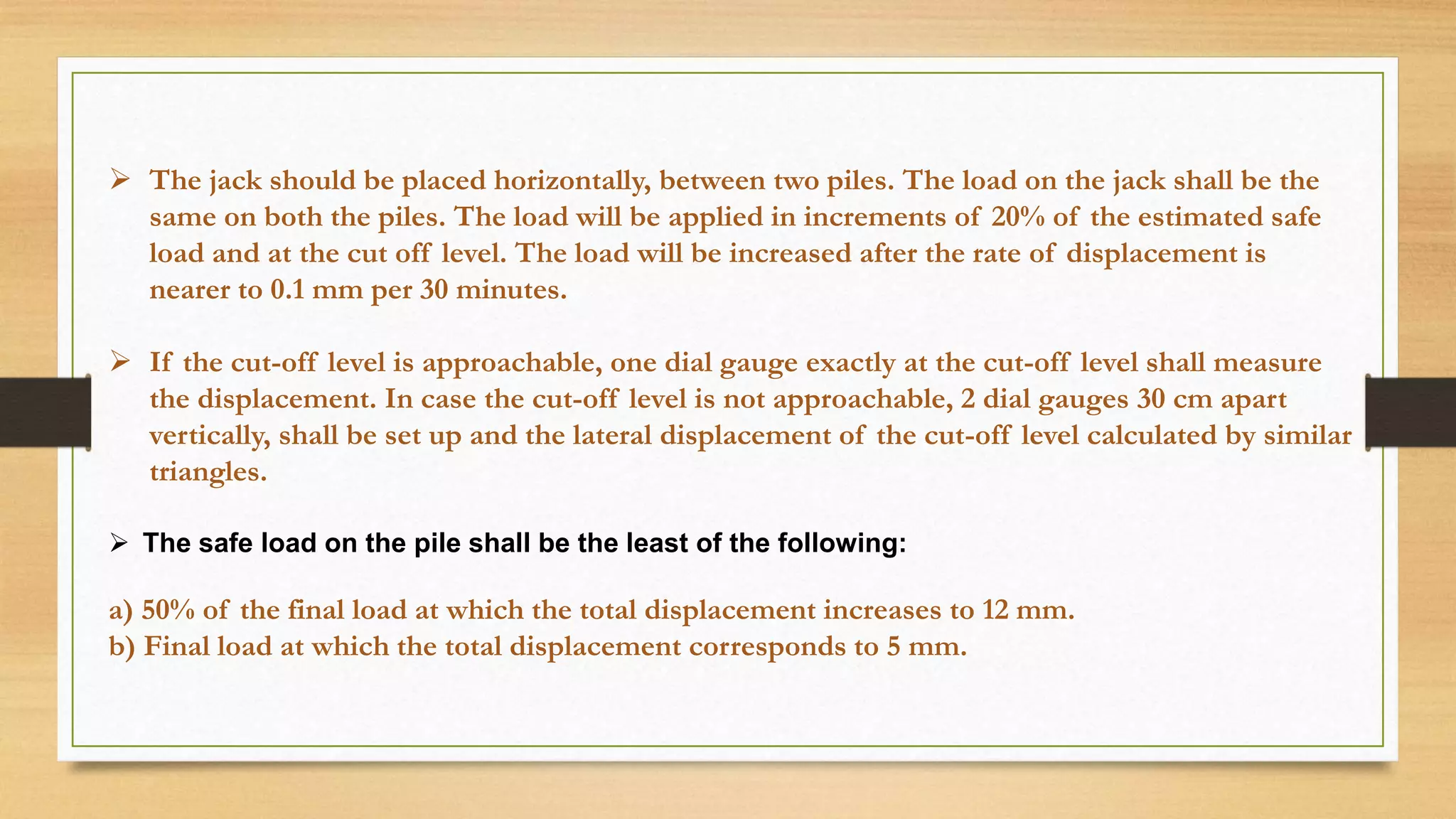 The jack should be placed horizontally, between two piles. The load on the jack shall be the
same on both the piles. The load will be applied in increments of 20% of the estimated safe
load and at the cut off level. The load will be increased after the rate of displacement is
nearer to 0.1 mm per 30 minutes.
 If the cut-off level is approachable, one dial gauge exactly at the cut-off level shall measure
the displacement. In case the cut-off level is not approachable, 2 dial gauges 30 cm apart
vertically, shall be set up and the lateral displacement of the cut-off level calculated by similar
triangles.
 The safe load on the pile shall be the least of the following:
a) 50% of the final load at which the total displacement increases to 12 mm.
b) Final load at which the total displacement corresponds to 5 mm.
 