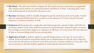  Pile Head – The pile head shall be chipped off till sound concrete is met wherever applicable.
The reinforcement shall be cut and head levelled with Plaster of Paris. A bearing plate with a
hole shall be placed on the head for the jack to rest.
 Reaction- Kentledge shall be suitably designed to get the desired reaction on the piles. Anchor
piles (if required) shall be placed at a center to center distance of 3 times the pile diameter
subject to a minimum distance of 2 M.
 Settlement- 2 dial gauges for a single pile and 4 dial gauges for a group of piles with 0.01 mm
sensitivity shall be used. They shall be positioned at equal distance around the piles on datum
bars resting on immovable supports at a distance of 3D (min. of 1.5 m) where D is the diameter
of pile or circumscribing circle for non-circular piles.
 Application of load- It shall be applied as specified depending on the type of test (routine /
initial). Each load shall be maintained till the rate of displacement of the pile top is either 0.1
mm in the first 30 minutes or 0.2 mm in the first one hour or 2 hours whichever occurs first. The
next increment in the load shall be applied on achieving the aforesaid criterion.
 