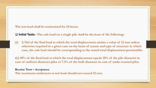 The test load shall be maintained for 24 hours.
 Initial Tests– The safe load on a single pile shall be the least of the following:
(i) 2/3rd of the final load at which the total displacement attains a value of 12 mm unless
otherwise required in a given case on the basis of nature and type of structure in which
case, the safe load should be corresponding to the stated total displacement permissible.
(ii) 50% of the final load at which the total displacement equals 10% of the pile diameter in
case of uniform diameter piles or 7.5% of the bulb diameter in case of under reamed piles.
Routine Tests – Acceptance
The maximum settlement at test load should not exceed 12 mm.
 
