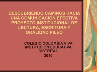 DESCUBRIENDO CAMINOS HACIA UNA COMUNICACIÓN EFECTIVA PROYECTO INSTITUCIONAL DE LECTURA, ESCRITURA Y ORALIDAD PILEO COLEGIO COLOMBIA VIVA INSTITUCIÓN EDUCATIVA DISTRITAL 2010 