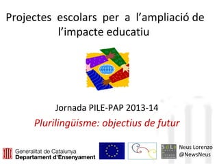Projectes escolars per a l’ampliació de
l’impacte educatiu
Jornada PILE-PAP 2013-14
Plurilingüisme: objectius de futur
Neus Lorenzo
@NewsNeus
 
