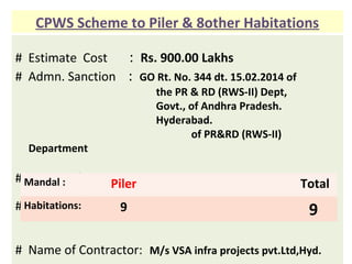 # Estimate Cost : Rs. 900.00 Lakhs
# Admn. Sanction : GO Rt. No. 344 dt. 15.02.2014 of
the PR & RD (RWS-II) Dept,
Govt., of Andhra Pradesh.
Hyderabad.
of PR&RD (RWS-II)
Department
# Source of water : Gargeya project
# Habitations to be covered :
# Name of Contractor: M/s VSA infra projects pvt.Ltd,Hyd.
CPWS Scheme to Piler & 8other Habitations
Mandal : Piler Total
Habitations: 9 9
 