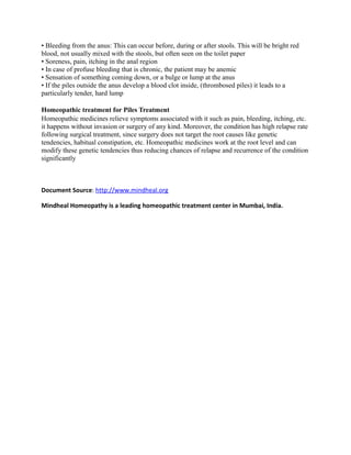 • Bleeding from the anus: This can occur before, during or after stools. This will be bright red
blood, not usually mixed with the stools, but often seen on the toilet paper
• Soreness, pain, itching in the anal region
• In case of profuse bleeding that is chronic, the patient may be anemic
• Sensation of something coming down, or a bulge or lump at the anus
• If the piles outside the anus develop a blood clot inside, (thrombosed piles) it leads to a
particularly tender, hard lump
Homeopathic treatment for Piles Treatment
Homeopathic medicines relieve symptoms associated with it such as pain, bleeding, itching, etc.
it happens without invasion or surgery of any kind. Moreover, the condition has high relapse rate
following surgical treatment, since surgery does not target the root causes like genetic
tendencies, habitual constipation, etc. Homeopathic medicines work at the root level and can
modify these genetic tendencies thus reducing chances of relapse and recurrence of the condition
significantly
Document Source: http://www.mindheal.org
Mindheal Homeopathy is a leading homeopathic treatment center in Mumbai, India.
 